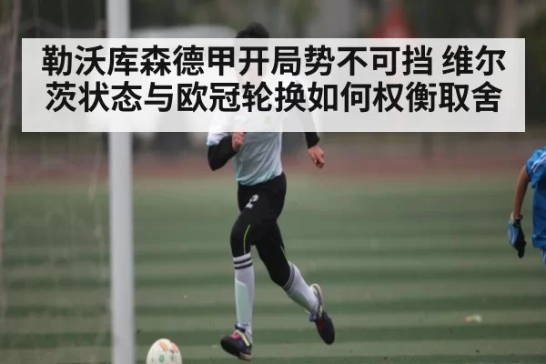 勒沃库森德甲开局势不可挡 维尔茨状态与欧冠轮换如何权衡取舍